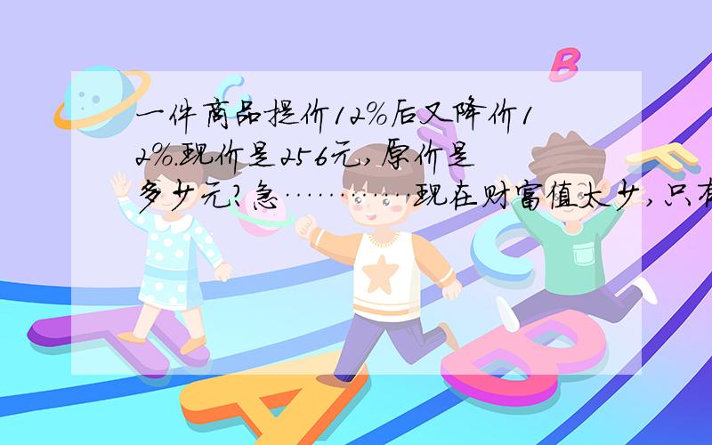 一件商品提价12％后又降价12％.现价是256元,原价是多少元?急…………现在财富值太少,只有这么多