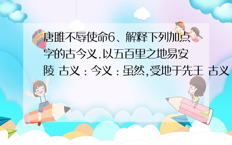 唐雎不辱使命6、解释下列加点字的古今义.以五百里之地易安陵 古义：今义：虽然,受地于先王 古义：今义：挺剑而起 古义：今义：秦王色挠 古义：今义：徒以有先生也 古义：今义：8、解