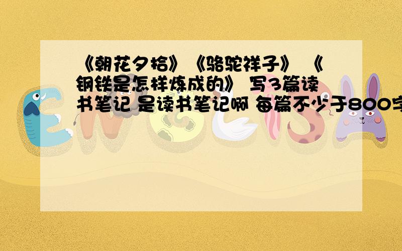 《朝花夕拾》《骆驼祥子》 《钢铁是怎样炼成的》 写3篇读书笔记 是读书笔记啊 每篇不少于800字 体裁不限