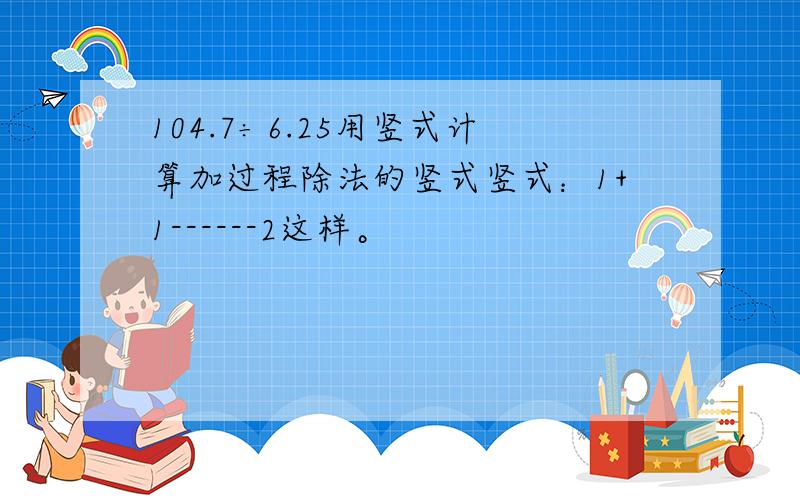 104.7÷6.25用竖式计算加过程除法的竖式竖式：1+1------2这样。