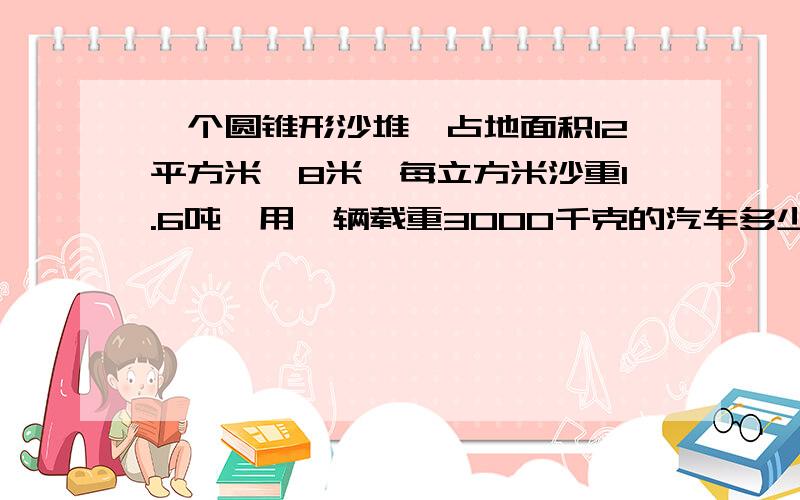 一个圆锥形沙堆,占地面积12平方米,8米,每立方米沙重1.6吨,用一辆载重3000千克的汽车多少次可以运完?