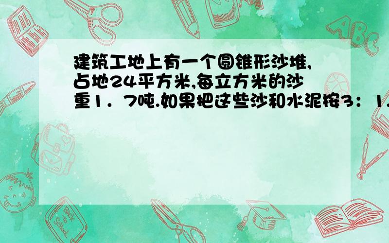 建筑工地上有一个圆锥形沙堆,占地24平方米,每立方米的沙重1．7吨.如果把这些沙和水泥按3：1...建筑工地上有一个圆锥形沙堆,占地24平方米,每立方米的沙重1．7吨.如果把这些沙和水泥按3：1