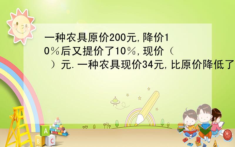 一种农具原价200元,降价10％后又提价了10％,现价（ ）元.一种农具现价34元,比原价降低了6元,降低了百分之几?