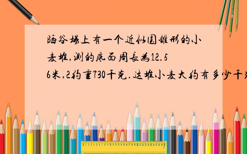 晒谷场上有一个近似圆锥形的小麦堆,测的底面周长为12.56米,2约重730千克.这堆小麦大约有多少千克?