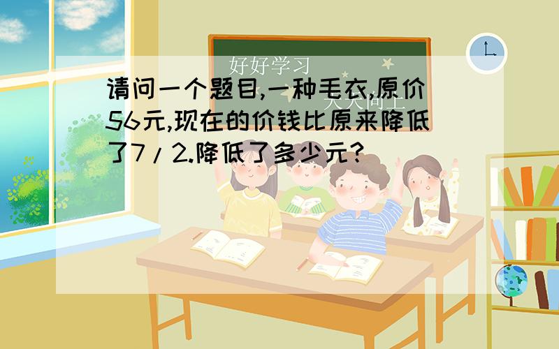 请问一个题目,一种毛衣,原价56元,现在的价钱比原来降低了7/2.降低了多少元?