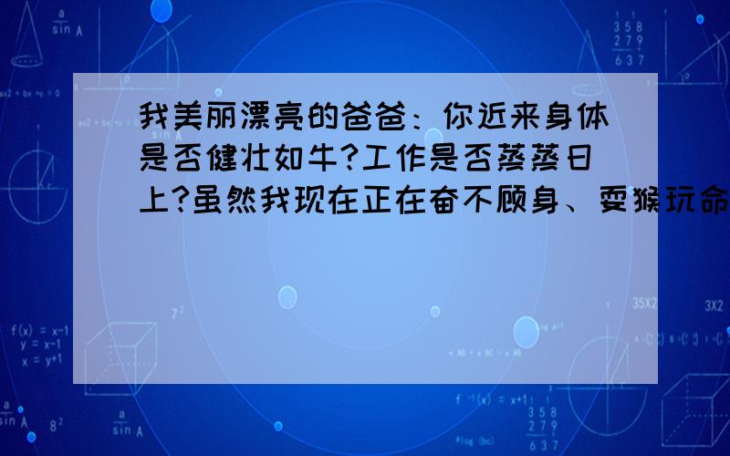 我美丽漂亮的爸爸：你近来身体是否健壮如牛?工作是否蒸蒸日上?虽然我现在正在奋不顾身、耍猴玩命地学习,但是老师表扬了我的丰工伟绩.我听了之后沾沾自喜.您批评我爱滥用词语,我一定