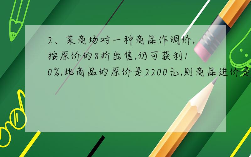 2、某商场对一种商品作调价,按原价的8折出售,仍可获利10%,此商品的原价是2200元,则商品进价是（ ） AA．1540元 B．1600元 C．1690元 D．1760元还要加一分析答案怎么来的哦~