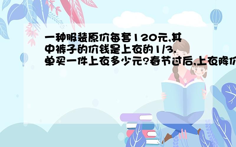 一种服装原价每套120元,其中裤子的价钱是上衣的1/3.单买一件上衣多少元?春节过后,上衣降价15%,裤子降低10%.春节后买一条裤子多少元?仅一天回答!