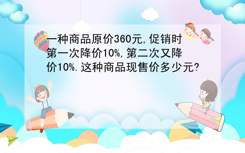 一种商品原价360元,促销时第一次降价10%,第二次又降价10%.这种商品现售价多少元?