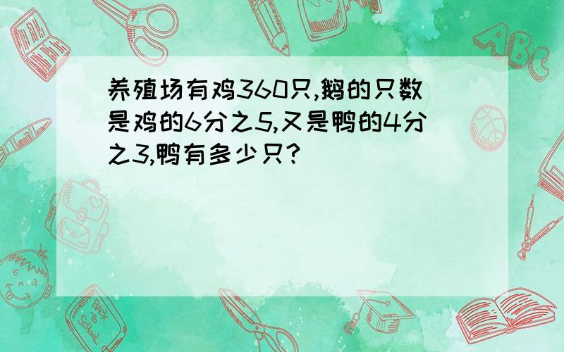 养殖场有鸡360只,鹅的只数是鸡的6分之5,又是鸭的4分之3,鸭有多少只?