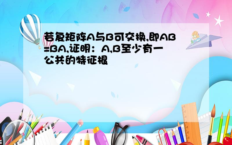 若复矩阵A与B可交换,即AB=BA,证明：A,B至少有一公共的特征根