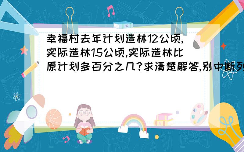 幸福村去年计划造林12公顷,实际造林15公顷,实际造林比原计划多百分之几?求清楚解答,别中断列式也别直接给我打案.过了今天不可会答,则后果自负!