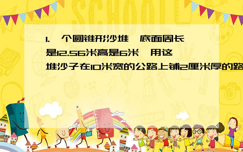 1.一个圆锥形沙堆,底面周长是12.56米高是6米,用这堆沙子在10米宽的公路上铺2厘米厚的路面,能铺多少米?2.一个圆锥形的容器,它的底面直径是1米,高是21厘米.如果每立方分米的水中1千克那么这