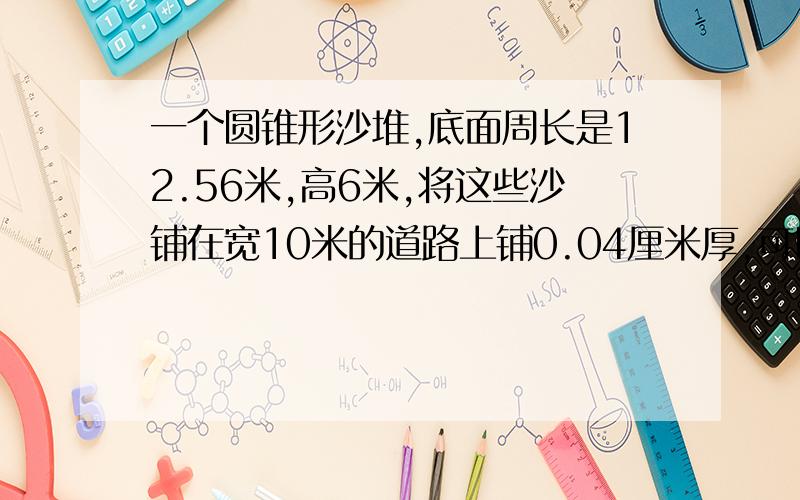 一个圆锥形沙堆,底面周长是12.56米,高6米,将这些沙铺在宽10米的道路上铺0.04厘米厚,可以铺多少米长?