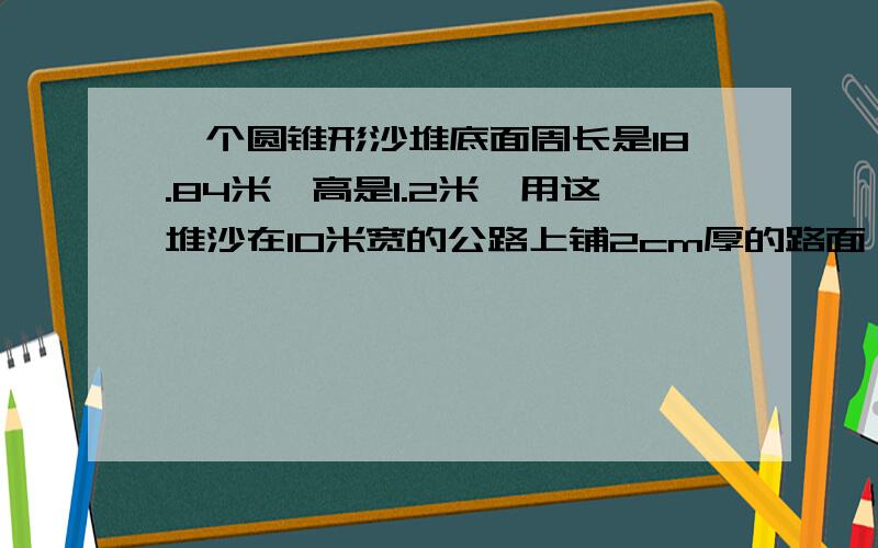 一个圆锥形沙堆底面周长是18.84米,高是1.2米,用这堆沙在10米宽的公路上铺2cm厚的路面,大约能铺几米,