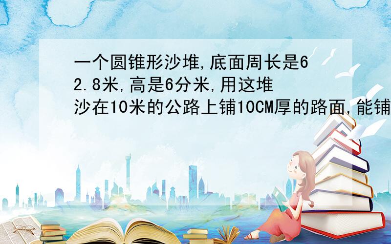 一个圆锥形沙堆,底面周长是62.8米,高是6分米,用这堆沙在10米的公路上铺10CM厚的路面,能铺多少米长?要算式