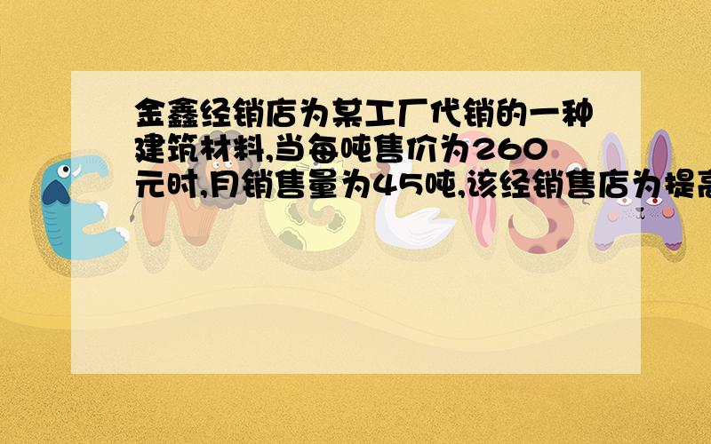 金鑫经销店为某工厂代销的一种建筑材料,当每吨售价为260元时,月销售量为45吨,该经销售店为提高经营利润,准备采取降价的方式进行促销．经市场调查：当每吨售价每下降10元时,月销售量就