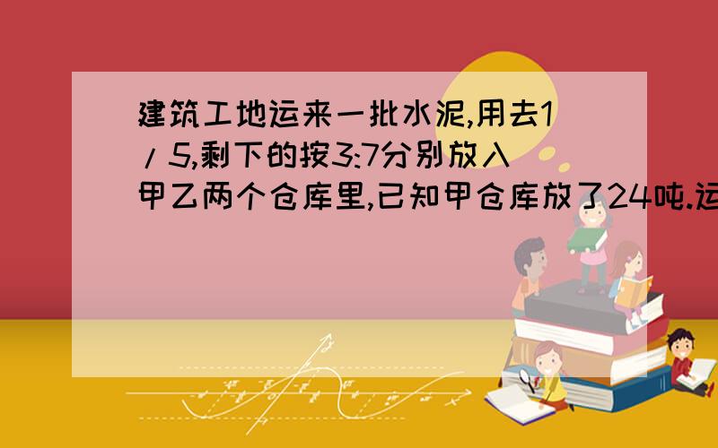 建筑工地运来一批水泥,用去1/5,剩下的按3:7分别放入甲乙两个仓库里,已知甲仓库放了24吨.运来的这批水泥共有多少吨?