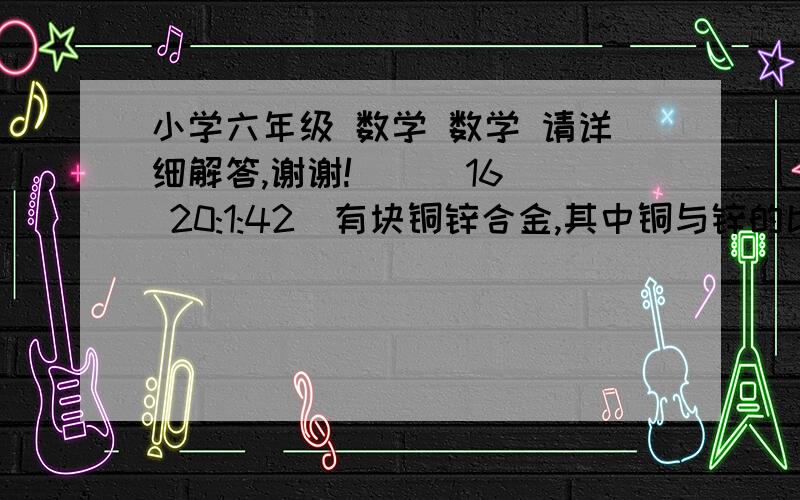 小学六年级 数学 数学 请详细解答,谢谢!    (16 20:1:42)有块铜锌合金,其中铜与锌的比是3：4,如果在加入5千克铜,熔铸成新的合金68千克,新合金中铜与锌的比是多少