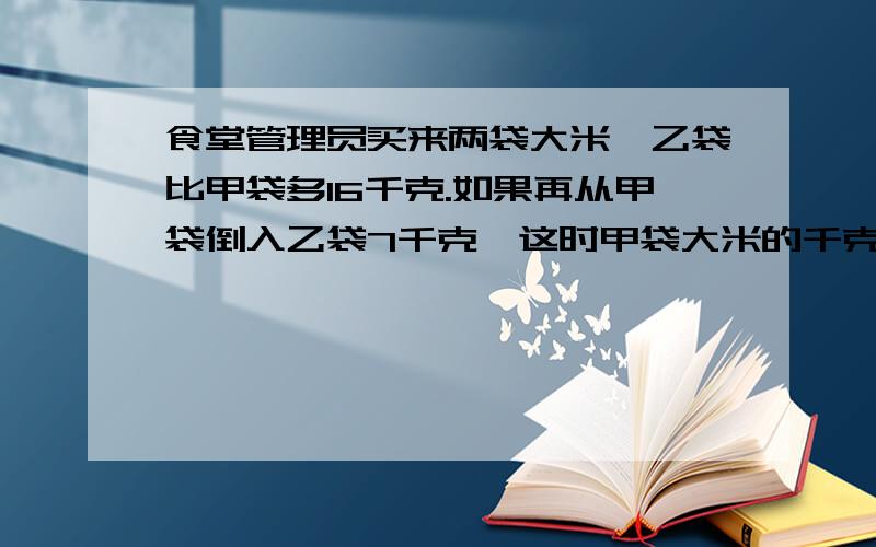 食堂管理员买来两袋大米,乙袋比甲袋多16千克.如果再从甲袋倒入乙袋7千克,这时甲袋大米的千克数正好是乙袋的一半.两袋原来各有大米多少千克?