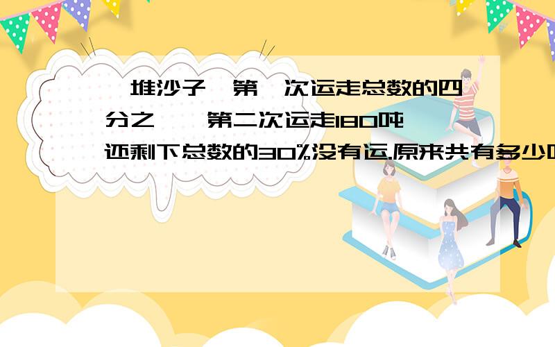 一堆沙子,第一次运走总数的四分之一,第二次运走180吨,还剩下总数的30%没有运.原来共有多少吨?一堆沙子,第一次运走总数的四分之一,第二次运走35吨,还剩下总数的40%没有运.原来共有多少吨?