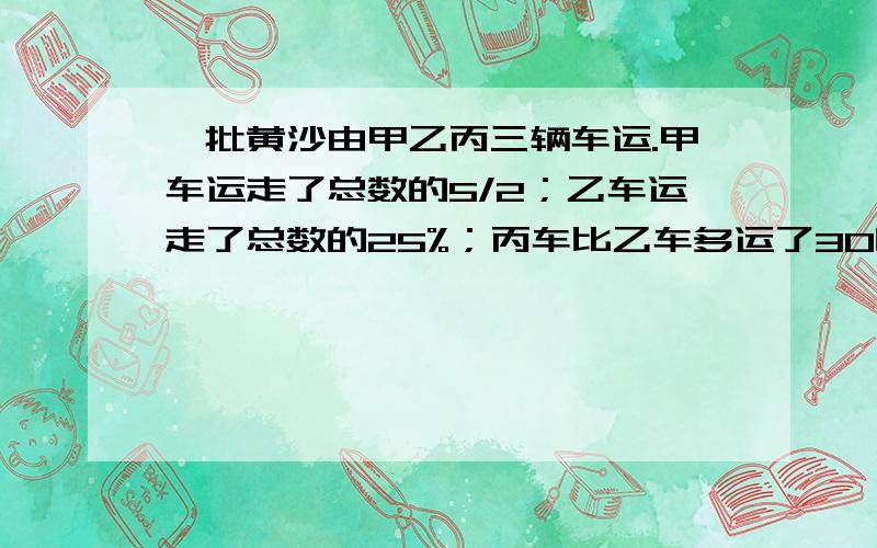 一批黄沙由甲乙丙三辆车运.甲车运走了总数的5/2；乙车运走了总数的25%；丙车比乙车多运了30吨这批黄沙有多少吨?