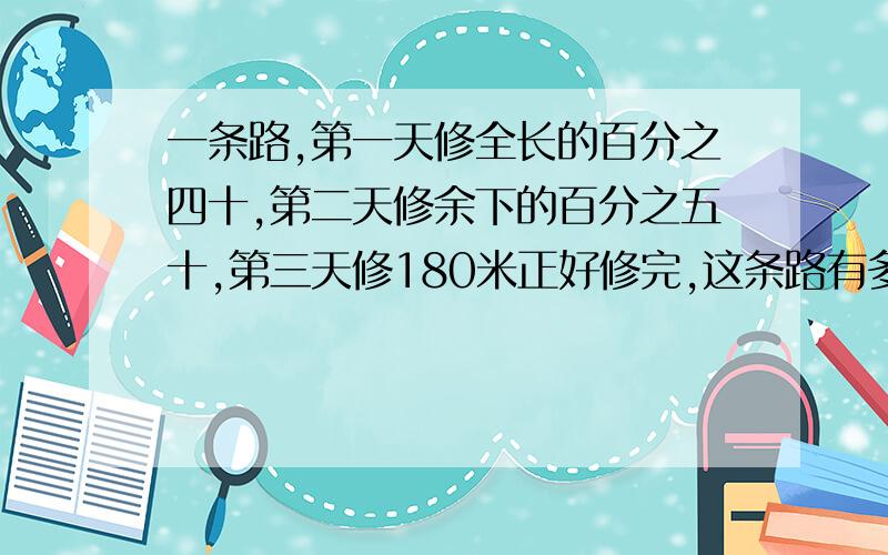 一条路,第一天修全长的百分之四十,第二天修余下的百分之五十,第三天修180米正好修完,这条路有多长?