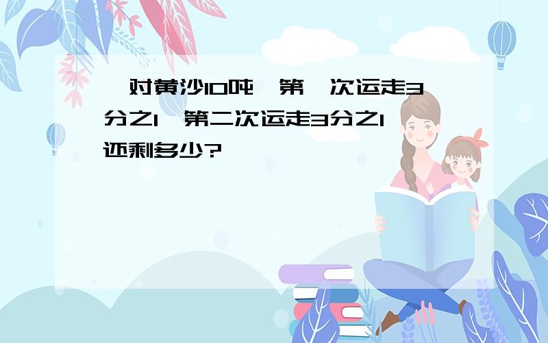 一对黄沙10吨,第一次运走3分之1,第二次运走3分之1 还剩多少?