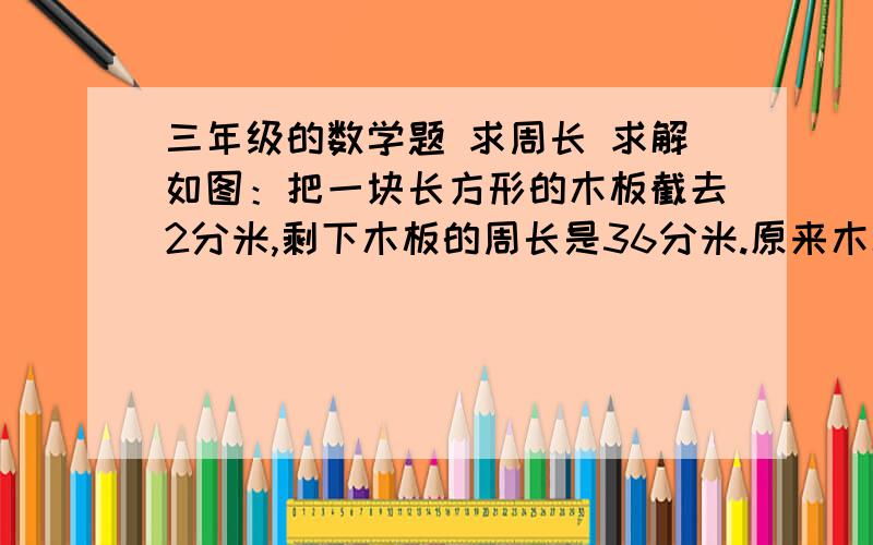 三年级的数学题 求周长 求解如图：把一块长方形的木板截去2分米,剩下木板的周长是36分米.原来木板的周长是多少分米?不可用X.Y计算.请把计算过程描述一下……