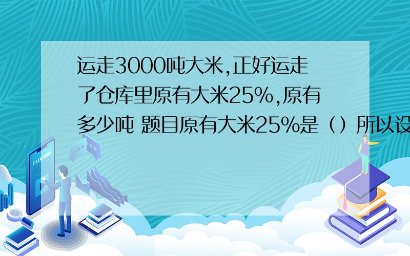 运走3000吨大米,正好运走了仓库里原有大米25％,原有多少吨 题目原有大米25％是（）所以设X方程是（）