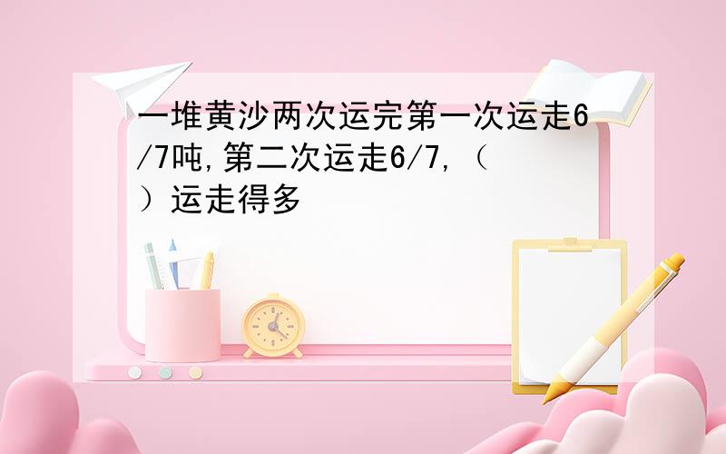 一堆黄沙两次运完第一次运走6/7吨,第二次运走6/7,（）运走得多