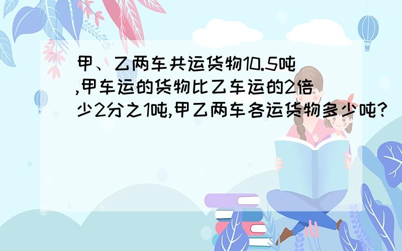 甲、乙两车共运货物10.5吨,甲车运的货物比乙车运的2倍少2分之1吨,甲乙两车各运货物多少吨?