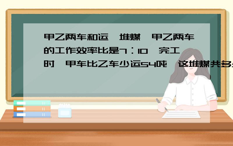 甲乙两车和运一堆煤,甲乙两车的工作效率比是7：10,完工时,甲车比乙车少运54吨,这堆煤共多少吨?生产第二题是生产一批玩具,师傅要4小时,徒弟要5小时,现在两人合做这批玩具,完工时,师傅比