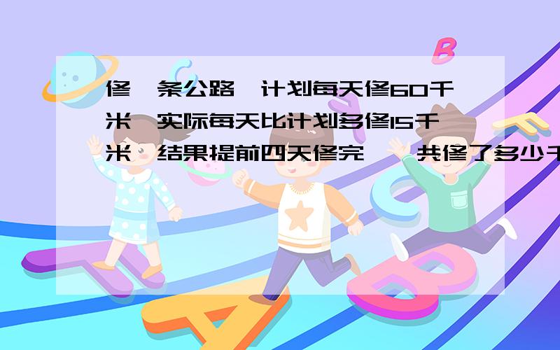 修一条公路,计划每天修60千米,实际每天比计划多修15千米,结果提前四天修完,一共修了多少千米列式计算