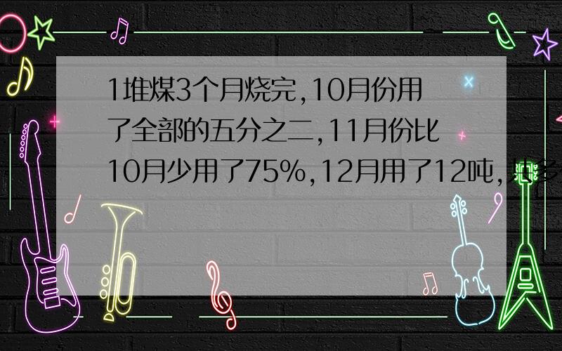 1堆煤3个月烧完,10月份用了全部的五分之二,11月份比10月少用了75%,12月用了12吨,共多少吨?