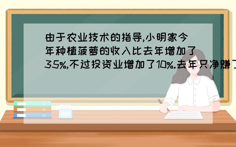 由于农业技术的指导,小明家今年种植菠萝的收入比去年增加了35%,不过投资业增加了10%.去年只净赚了8000