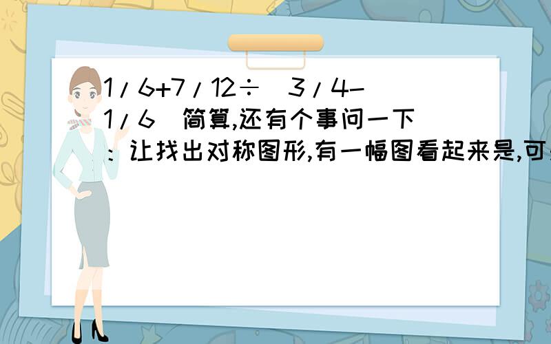 1/6+7/12÷（3/4-1/6)简算,还有个事问一下：让找出对称图形,有一幅图看起来是,可是仔细量左右还是不一样.算对称么?