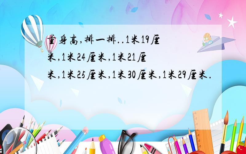 量身高,排一排..1米19厘米,1米24厘米,1米21厘米,1米25厘米,1米30厘米,1米29厘米.