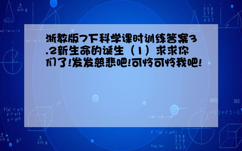 浙教版7下科学课时训练答案3.2新生命的诞生（1）求求你们了!发发慈悲吧!可怜可怜我吧!