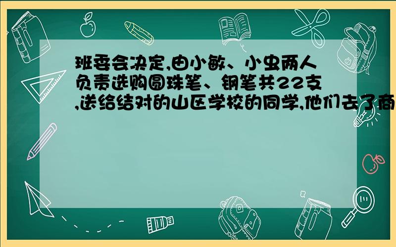 班委会决定,由小敏、小虫两人负责选购圆珠笔、钢笔共22支,送给结对的山区学校的同学,他们去了商场,看到圆珠笔每支5元,钢笔每支6元（1）诺他们购买圆珠笔、钢笔刚好用去120元,问圆珠笔