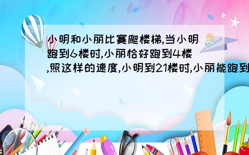 小明和小丽比赛爬楼梯,当小明跑到6楼时,小丽恰好跑到4楼,照这样的速度,小明到21楼时,小丽能跑到几楼?