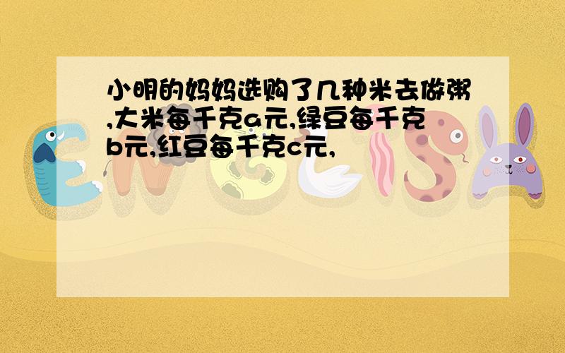 小明的妈妈选购了几种米去做粥,大米每千克a元,绿豆每千克b元,红豆每千克c元,