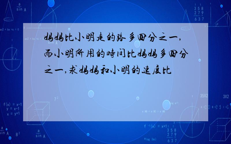 妈妈比小明走的路多四分之一,而小明所用的时间比妈妈多四分之一,求妈妈和小明的速度比