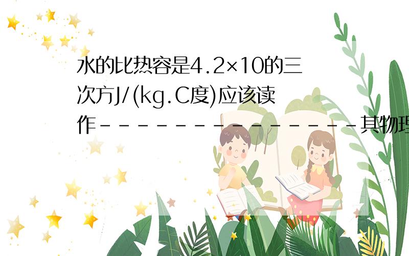 水的比热容是4.2×10的三次方J/(kg.C度)应该读作--------------其物理意义---------