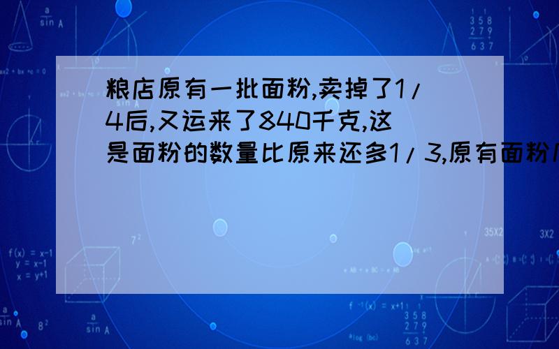 粮店原有一批面粉,卖掉了1/4后,又运来了840千克,这是面粉的数量比原来还多1/3,原有面粉几千克