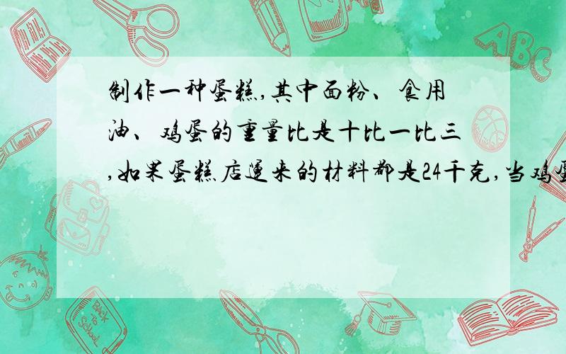 制作一种蛋糕,其中面粉、食用油、鸡蛋的重量比是十比一比三,如果蛋糕店运来的材料都是24千克,当鸡蛋用完时,食用油还剩多少千克