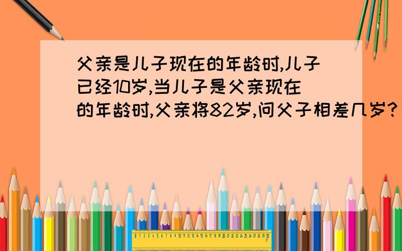 父亲是儿子现在的年龄时,儿子已经10岁,当儿子是父亲现在的年龄时,父亲将82岁,问父子相差几岁?