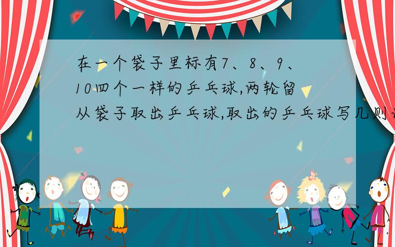 在一个袋子里标有7、8、9、10四个一样的乒乓球,两轮留从袋子取出乒乓球,取出的乒乓球写几则计几,然后再把取出的乒乓球放回袋子里,由下一个人继续取.问1、摸出的乒乓球有几种可能性?2、