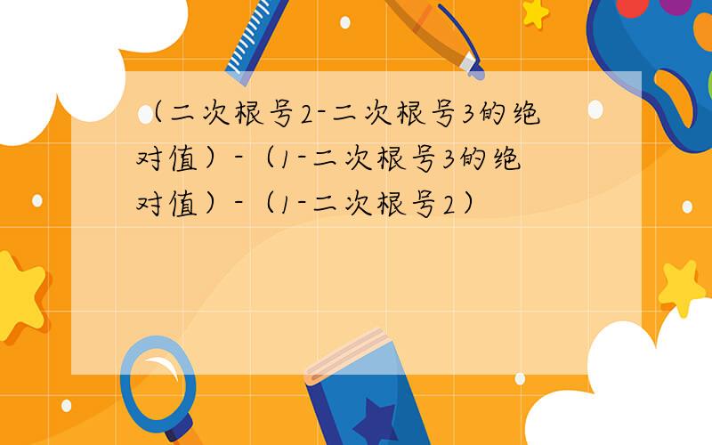 （二次根号2-二次根号3的绝对值）-（1-二次根号3的绝对值）-（1-二次根号2）