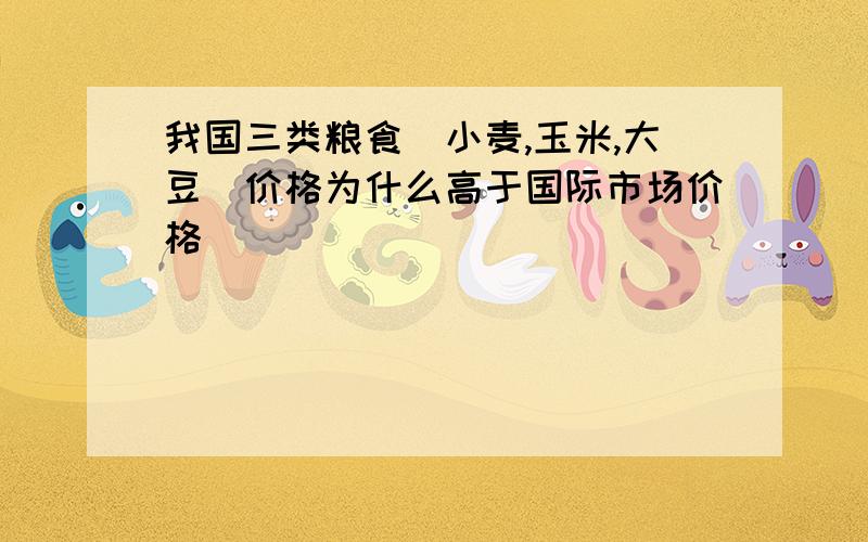 我国三类粮食（小麦,玉米,大豆）价格为什么高于国际市场价格